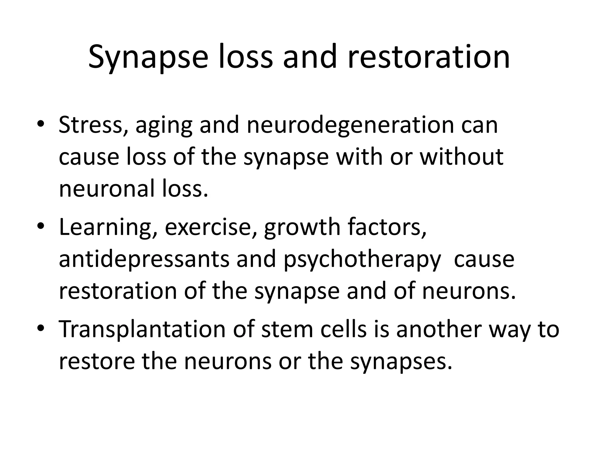 Synapse loss and restoration
• Stress, aging and neurodegeneration can
  cause loss of the synapse with or without
  neuronal loss.
• Learning, exercise, growth factors,
  antidepressants and psychotherapy cause
  restoration of the synapse and of neurons.
• Transplantation of stem cells is another way to
  restore the neurons or the synapses.
 