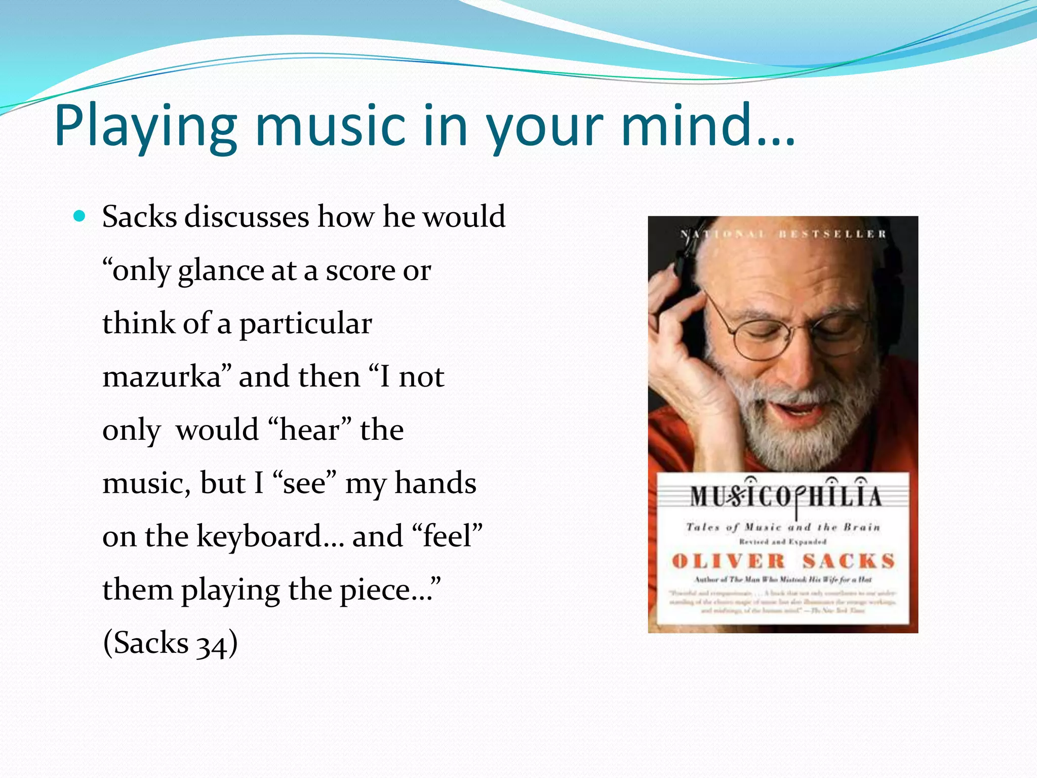 Playing music in your mind…Sacks discusses how he would “only glance at a score or think of a particular mazurka” and then “I not only  would “hear” the music, but I “see” my hands on the keyboard… and “feel” them playing the piece…” (Sacks 34) 