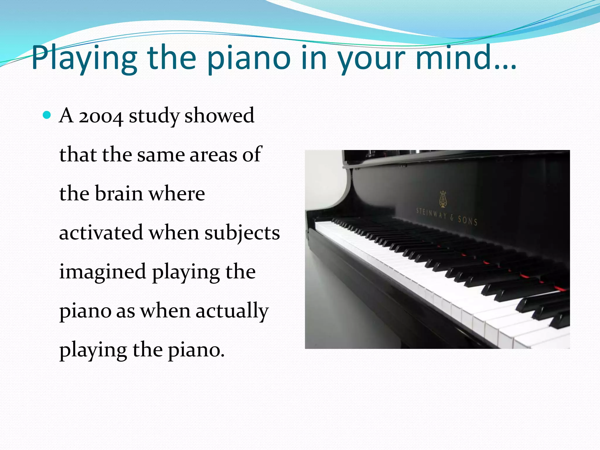 Playing the piano in your mind…A 2004 study showed that the same areas of the brain where activated when subjects imagined playing the piano as when actually playing the piano.