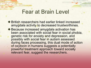 Fear at Brain Level British researchers had earlier linked increased amygdala activity to decreased trustworthines. B e cause increased amygdala activation has been associated with social fear in social phobia, genetic risk for anxiety and depression, and possibly with social fear in autism assessed during faces processing, this dual mode of action of oxytocin in humans suggests a potentially powerful treatment approach toward socially relevant fear, suggest the researchers. 