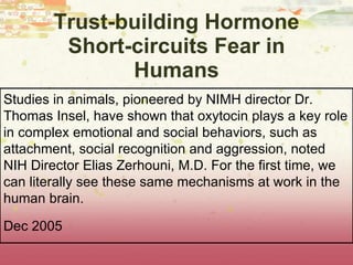 Trust-building Hormone Short-circuits Fear in Humans St udies in animals, pioneered by NIMH director Dr. Thomas Insel, have shown that oxytocin plays a key role in complex emotional and social behaviors, such as attachment, social recognition and aggression ,  noted NIH Director Elias Zerhouni, M.D. For the first time, we can literally see these same mechanisms at work in the human brain. Dec 2005 