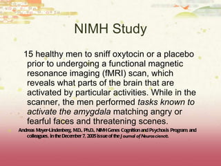 NIMH Study 15 healthy men to sniff oxytocin or a placebo prior to undergoing a functional magnetic resonance imaging (fMRI) scan, which reveals what parts of the brain that are activated by particular activities. While in the scanner, the men performed  tasks known to activate the amygdala  matching angry or fearful faces and threatening scenes. Andreas Meyer-Lindenberg, M.D., Ph.D., NIMH Genes Cognition and Psychosis Program, and colleagues, in the December 7, 2005 issue of the  Journal of Neuroscienc e. 