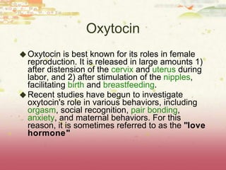 Oxytocin Oxytocin is best known for its roles in female reproduction. It is released in large amounts 1) after distension of the  cervix  and  uterus  during labor, and 2) after stimulation of the  nipples , facilitating  birth  and  breastfeeding .  Recent studies have begun to investigate oxytocin's role in various behaviors, including  orgasm , social recognition,  pair bonding ,  anxiety , and maternal behaviors. For this reason, it is sometimes referred to as the  "love hormone" 