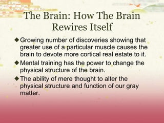 The Brain: How The Brain Rewires Itself Growing number of discoveries showing that greater use of a particular muscle causes the brain to devote more cortical real estate to it. Mental training has the power to change the physical structure of the brain. The ability of mere thought to alter the physical structure and function of our gray matter. 