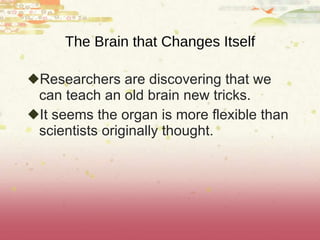 The Brain that Changes Itself Researchers are discovering that we can teach an old brain new tricks.  It seems the organ is more flexible than scientists originally thought. 