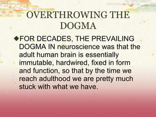 OVERTHROWING THE DOGMA FOR DECADES, THE PREVAILING DOGMA IN neuroscience was that the adult human brain is essentially immutable, hardwired, fixed in form and function, so that by the time we reach adulthood we are pretty much stuck with what we have. 
