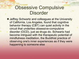 Obsessive Compulsive Disorder  Jeffrey Schwartz and colleagues at the University of California, Los Angeles, found that cognitive behavior therapy (CBT) can quiet activity in the circuit that underlies obsessive-compulsive disorder (OCD), just as drugs do. Schwartz had become intrigued with the therapeutic potential of mindfulness meditation, the Buddhist practice of observing one's inner experiences as if they were happening to someone else 