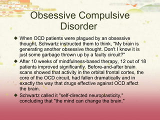 Obsessive Compulsive Disorder  When OCD patients were plagued by an obsessive thought, Schwartz instructed them to think, "My brain is generating another obsessive thought. Don't I know it is just some garbage thrown up by a faulty circuit?"  After 10 weeks of mindfulness-based therapy, 12 out of 18 patients improved significantly. Before-and-after brain scans showed that activity in the orbital frontal cortex, the core of the OCD circuit, had fallen dramatically and in exactly the way that drugs effective against OCD affect the brain.  Schwartz called it "self-directed neuroplasticity," concluding that "the mind can change the brain." 