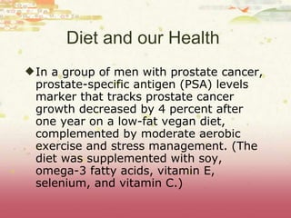 Diet and our Health  In a group of men with prostate cancer, prostate-specific antigen (PSA) levels   marker that tracks prostate cancer growth d e creased by 4 percent after one year on a low-fat vegan diet, complemented by moderate aerobic exercise and stress management. (The diet was supplemented with soy, omega-3 fatty acids, vitamin E, selenium, and vitamin C.)  