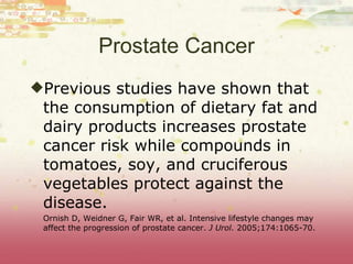 Prostate Cancer Previous studies have shown that the consumption of dietary fat and dairy products increases prostate cancer risk while compounds in tomatoes, soy, and cruciferous vegetables protect against the disease. Ornish D, Weidner G, Fair WR, et al. Intensive lifestyle changes may affect the progression of prostate cancer.  J Urol.  2005;174:1065-70. 