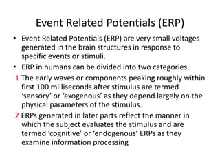 Event Related Potentials (ERP)
• Event Related Potentials (ERP) are very small voltages
   generated in the brain structures in response to
   specific events or stimuli.
• ERP in humans can be divided into two categories.
 1 The early waves or components peaking roughly within
   first 100 milliseconds after stimulus are termed
   ‘sensory’ or ‘exogenous’ as they depend largely on the
   physical parameters of the stimulus.
 2 ERPs generated in later parts reflect the manner in
   which the subject evaluates the stimulus and are
   termed ‘cognitive’ or ‘endogenous’ ERPs as they
   examine information processing
 
