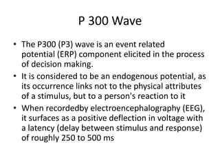 P 300 Wave
• The P300 (P3) wave is an event related
  potential (ERP) component elicited in the process
  of decision making.
• It is considered to be an endogenous potential, as
  its occurrence links not to the physical attributes
  of a stimulus, but to a person's reaction to it
• When recordedby electroencephalography (EEG),
  it surfaces as a positive deflection in voltage with
  a latency (delay between stimulus and response)
  of roughly 250 to 500 ms
 