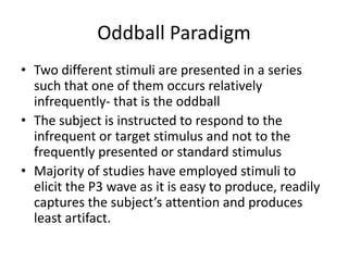 Oddball Paradigm
• Two different stimuli are presented in a series
  such that one of them occurs relatively
  infrequently- that is the oddball
• The subject is instructed to respond to the
  infrequent or target stimulus and not to the
  frequently presented or standard stimulus
• Majority of studies have employed stimuli to
  elicit the P3 wave as it is easy to produce, readily
  captures the subject’s attention and produces
  least artifact.
 