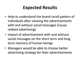 Expected Results
• Help to understand the brand recall pattern of
  individuals after viewing the advertisements
  with and without social messages (Cause
  related advertising)
• impact of advertisement with and without
  social messages on the short term and long
  term memory of human beings
• Managers would be able to choose better
  advertising strategy for their advertisements
 