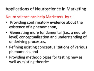 Applications of Neuroscience in Marketing
Neuro science can help Marketers by :
• Providing confirmatory evidence about the
  existence of a phenomenon,
• Generating more fundamental (i.e., a neural-
  level) conceptualization and understanding of
  underlying processes,
• Refining existing conceptualizations of various
  phenomena, and
• Providing methodologies for testing new as
  well as existing theories
 