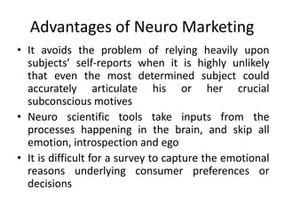 Advantages of Neuro Marketing
• It avoids the problem of relying heavily upon
  subjects’ self-reports when it is highly unlikely
  that even the most determined subject could
  accurately articulate his or her crucial
  subconscious motives
• Neuro scientific tools take inputs from the
  processes happening in the brain, and skip all
  emotion, introspection and ego
• It is difficult for a survey to capture the emotional
  reasons underlying consumer preferences or
  decisions
 
