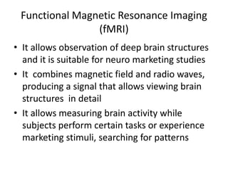Functional Magnetic Resonance Imaging
                (fMRI)
• It allows observation of deep brain structures
  and it is suitable for neuro marketing studies
• It combines magnetic field and radio waves,
  producing a signal that allows viewing brain
  structures in detail
• It allows measuring brain activity while
  subjects perform certain tasks or experience
  marketing stimuli, searching for patterns
 