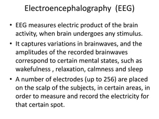 Electroencephalography (EEG)
• EEG measures electric product of the brain
  activity, when brain undergoes any stimulus.
• It captures variations in brainwaves, and the
  amplitudes of the recorded brainwaves
  correspond to certain mental states, such as
  wakefulness , relaxation, calmness and sleep
• A number of electrodes (up to 256) are placed
  on the scalp of the subjects, in certain areas, in
  order to measure and record the electricity for
  that certain spot.
 