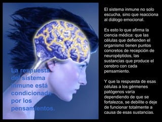 El sistema inmune no solo
escucha, sino que reacciona
al diálogo emocional.
Es esto lo que afirma la
ciencia médica: que las
células que defienden el
organismo tienen puntos
concretos de recepción de
neuropéptidos, las
sustancias que produce el
cerebro con cada
pensamiento.
Y que la respuesta de esas
células a los gérmenes
patógenos varía
dependiendo de que se
fortalezca, se debilite o deje
de funcionar totalmente a
causa de esas sustancias.
La respuesta
del sistema
inmune está
condicionada
por los
pensamientos.
 