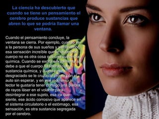 La ciencia ha descubierto queLa ciencia ha descubierto que
cuando se tiene un pensamiento elcuando se tiene un pensamiento el
cerebro produce sustancias quecerebro produce sustancias que
abren lo que se podría llamar unaabren lo que se podría llamar una
ventana.ventana.
Cuando el pensamiento concluye, laCuando el pensamiento concluye, la
ventana se cierra. Por ejemplo, cuando veventana se cierra. Por ejemplo, cuando ve
a la persona de sus sueños y siente amor,a la persona de sus sueños y siente amor,
esa sensación increíble que le recorre elesa sensación increíble que le recorre el
cuerpo no es otra cosa que una sustanciacuerpo no es otra cosa que una sustancia
química. Cuando se excita sexualmente sequímica. Cuando se excita sexualmente se
debe a que el cuerpo ha liberado otradebe a que el cuerpo ha liberado otra
sustancia química, y cuando esesustancia química, y cuando ese
desgraciado se le cruza de pronto con eldesgraciado se le cruza de pronto con el
auto sin esperar, y en ese momento alauto sin esperar, y en ese momento al
lector le gustaría tener consigo una pistolalector le gustaría tener consigo una pistola
de rayos láser en el volante parade rayos láser en el volante para
desintegrar a ese sujeto, esa ira quedesintegrar a ese sujeto, esa ira que
siente, ese ácido corrosivo que aparece ensiente, ese ácido corrosivo que aparece en
el sistema circulatorio o el estómago, esael sistema circulatorio o el estómago, esa
sensación, es otra sustancia segregadasensación, es otra sustancia segregada
por el cerebro.por el cerebro.
 
