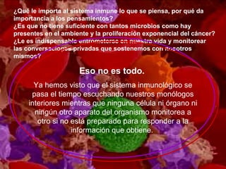 ¿Qué le importa al sistema inmune lo que se piensa, por qué da
importancia a los pensamientos?
¿Es que no tiene suficiente con tantos microbios como hay
presentes en el ambiente y la proliferación exponencial del cáncer?
¿Le es indispensable entrometerse en nuestra vida y monitorear
las conversaciones privadas que sostenemos con nosotros
mismos?
Eso no es todo.
Ya hemos visto que el sistema inmunológico se
pasa el tiempo escuchando nuestros monólogos
interiores mientras que ninguna célula ni órgano ni
ningún otro aparato del organismo monitorea a
otro si no está preparado para responder a la
información que obtiene.
 