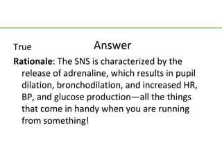 True                Answer
Rationale: The SNS is characterized by the
  release of adrenaline, which results in pupil
  dilation, bronchodilation, and increased HR,
  BP, and glucose production—all the things
  that come in handy when you are running
  from something!
 