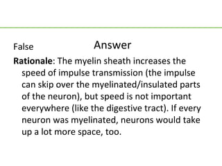 False               Answer
Rationale: The myelin sheath increases the
  speed of impulse transmission (the impulse
  can skip over the myelinated/insulated parts
  of the neuron), but speed is not important
  everywhere (like the digestive tract). If every
  neuron was myelinated, neurons would take
  up a lot more space, too.
 