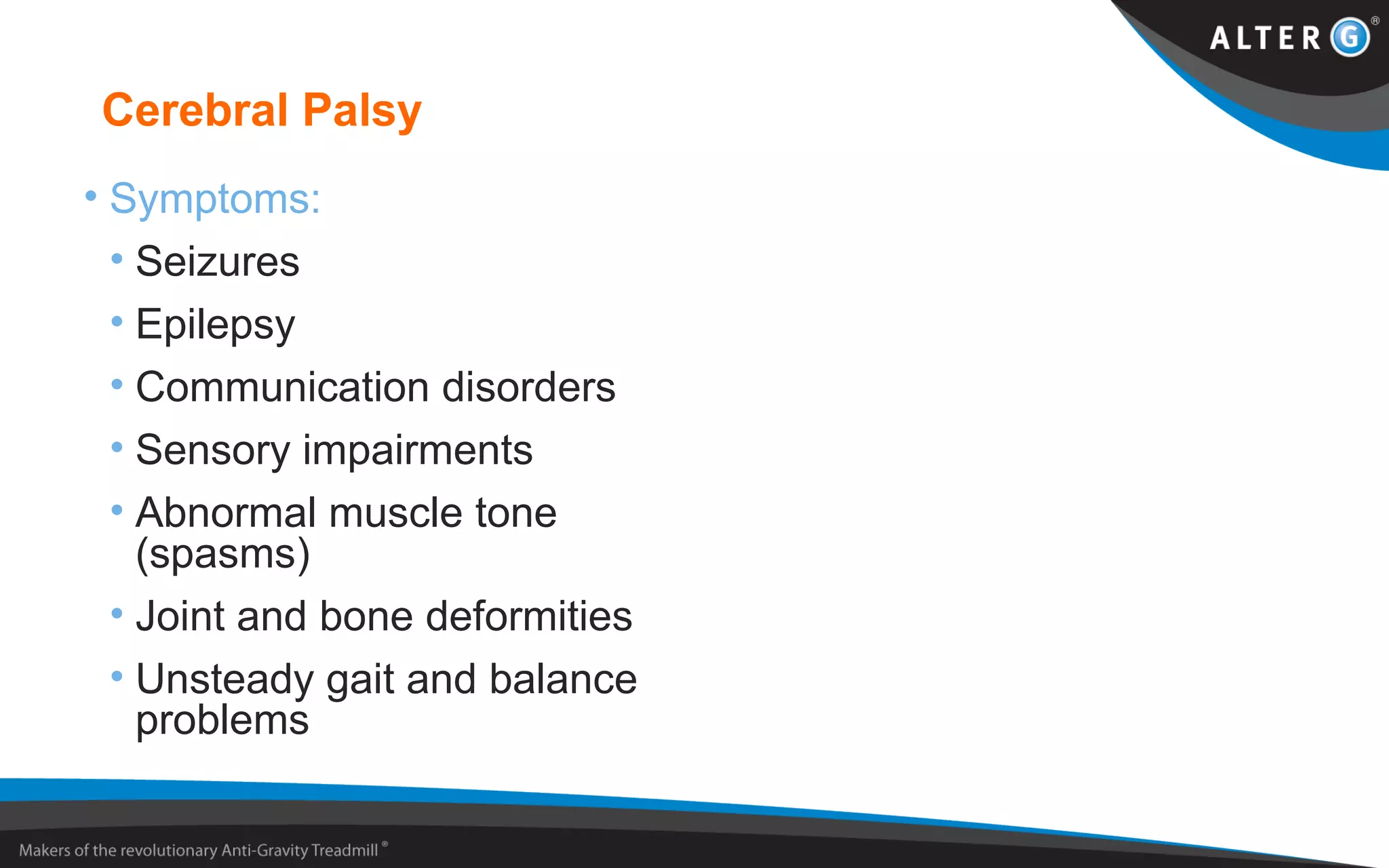 Cerebral Palsy
• Symptoms:
• Seizures
• Epilepsy
• Communication disorders
• Sensory impairments
• Abnormal muscle tone
(spasms)
• Joint and bone deformities
• Unsteady gait and balance
problems
 