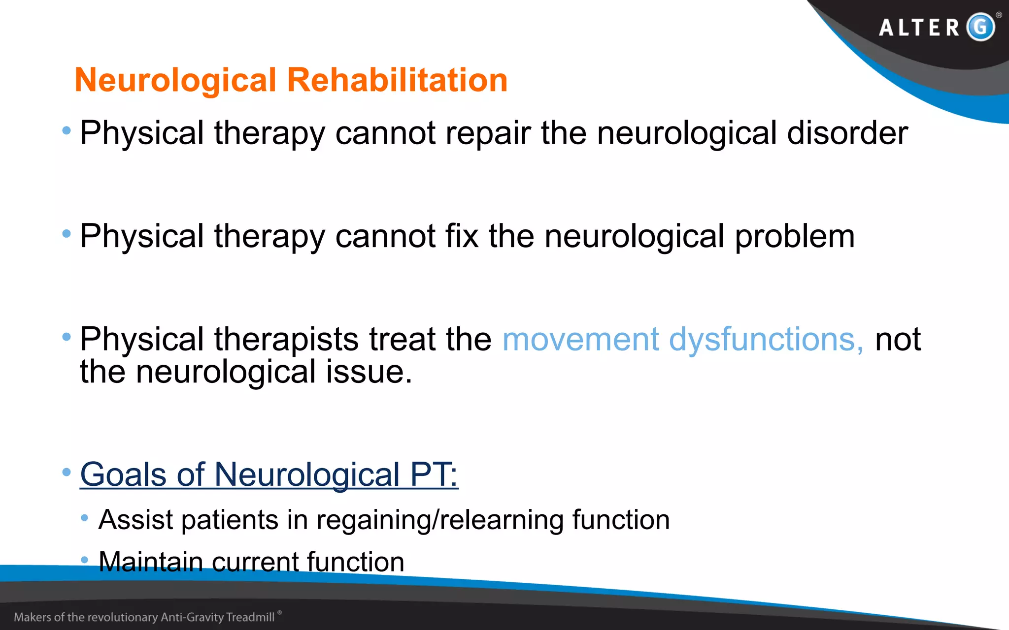 Neurological Rehabilitation
• Physical therapy cannot repair the neurological disorder
• Physical therapy cannot fix the neurological problem
• Physical therapists treat the movement dysfunctions, not
the neurological issue.
• Goals of Neurological PT:
• Assist patients in regaining/relearning function
• Maintain current function
 
