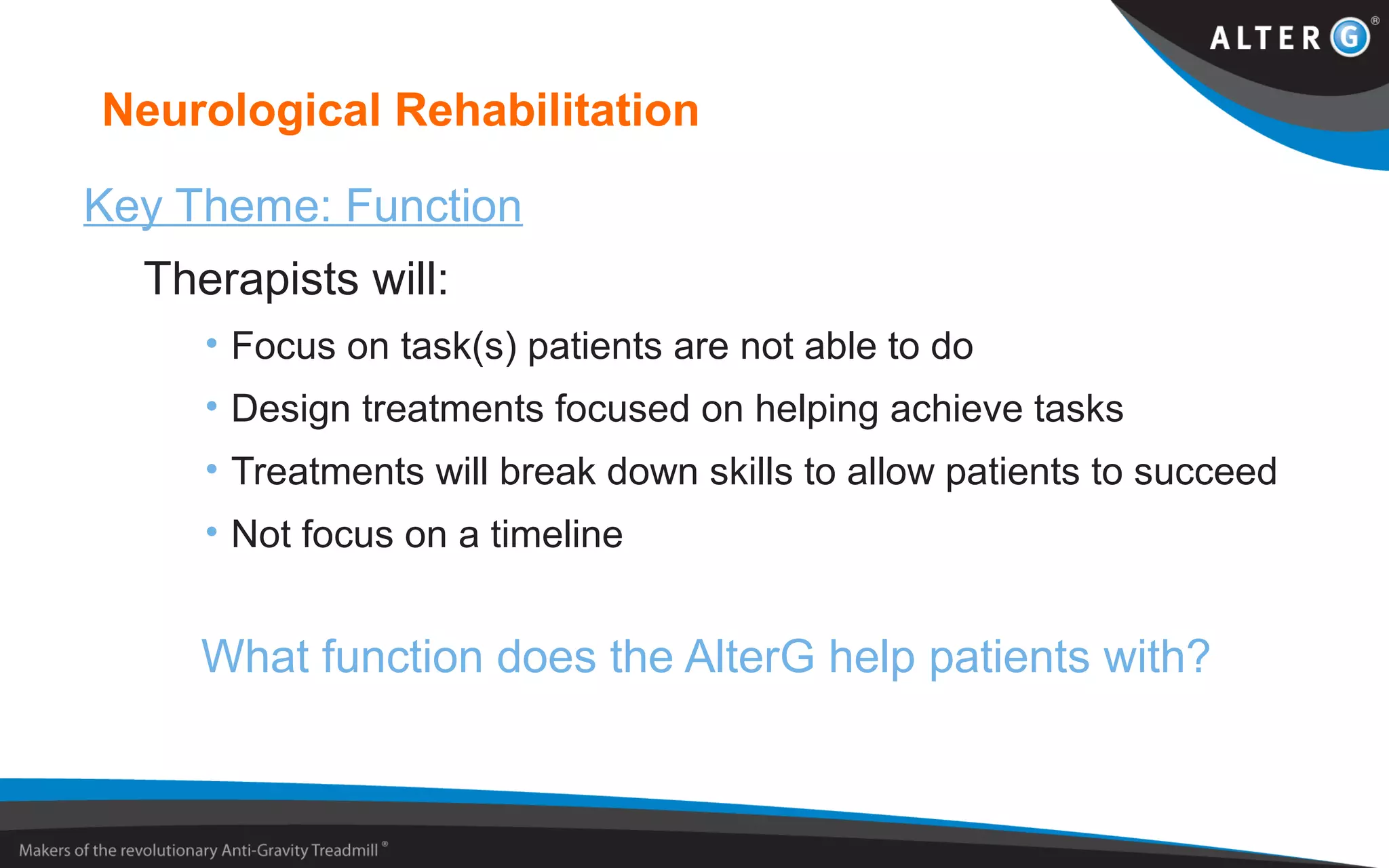 Neurological Rehabilitation
Key Theme: Function
Therapists will:
• Focus on task(s) patients are not able to do
• Design treatments focused on helping achieve tasks
• Treatments will break down skills to allow patients to succeed
• Not focus on a timeline
What function does the AlterG help patients with?
 