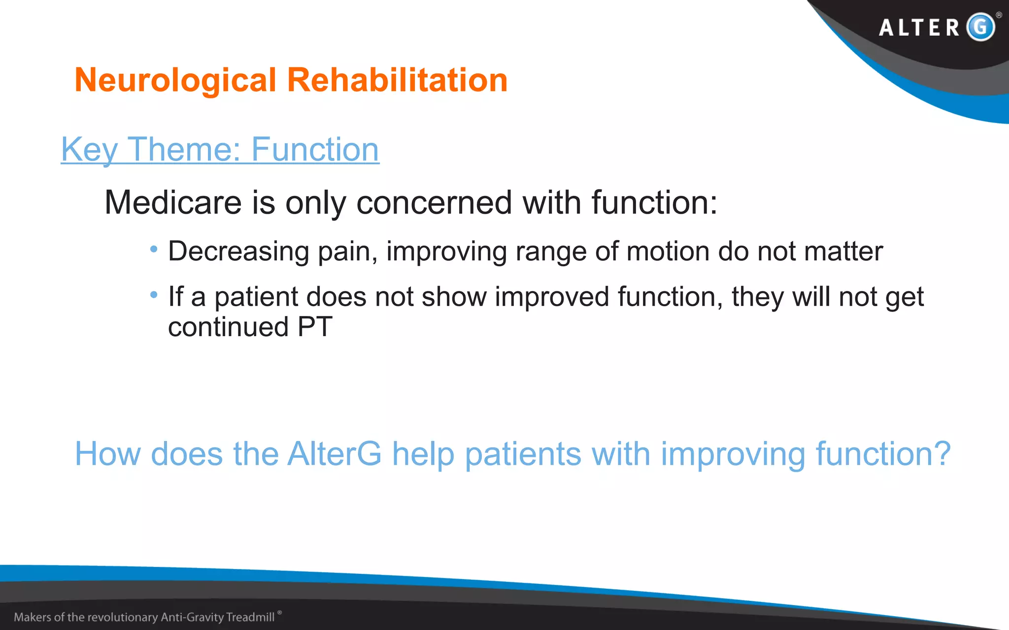 Neurological Rehabilitation
Key Theme: Function
Medicare is only concerned with function:
• Decreasing pain, improving range of motion do not matter
• If a patient does not show improved function, they will not get
continued PT
How does the AlterG help patients with improving function?
 