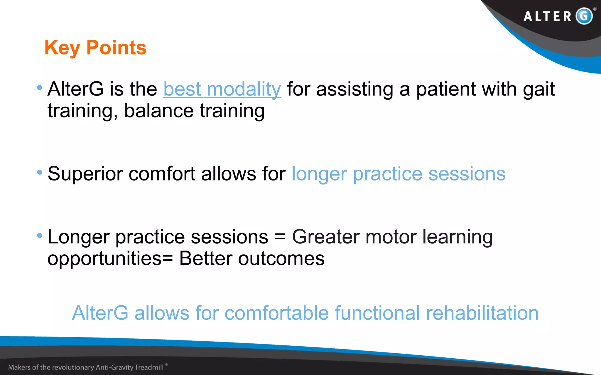 Key Points
• AlterG is the best modality for assisting a patient with gait
training, balance training
• Superior comfort allows for longer practice sessions
• Longer practice sessions = Greater motor learning
opportunities= Better outcomes
AlterG allows for comfortable functional rehabilitation
 
