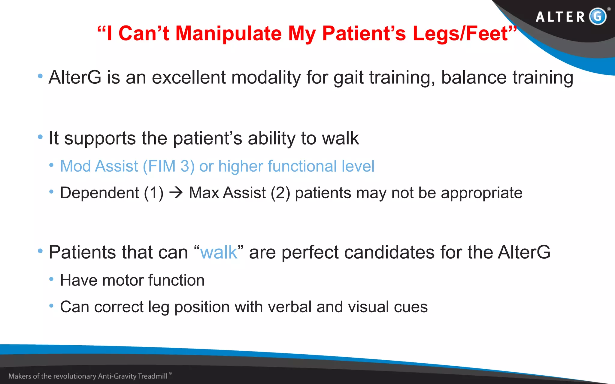 “I Can’t Manipulate My Patient’s Legs/Feet”
• AlterG is an excellent modality for gait training, balance training
• It supports the patient’s ability to walk
• Mod Assist (FIM 3) or higher functional level
• Dependent (1)  Max Assist (2) patients may not be appropriate
• Patients that can “walk” are perfect candidates for the AlterG
• Have motor function
• Can correct leg position with verbal and visual cues
 