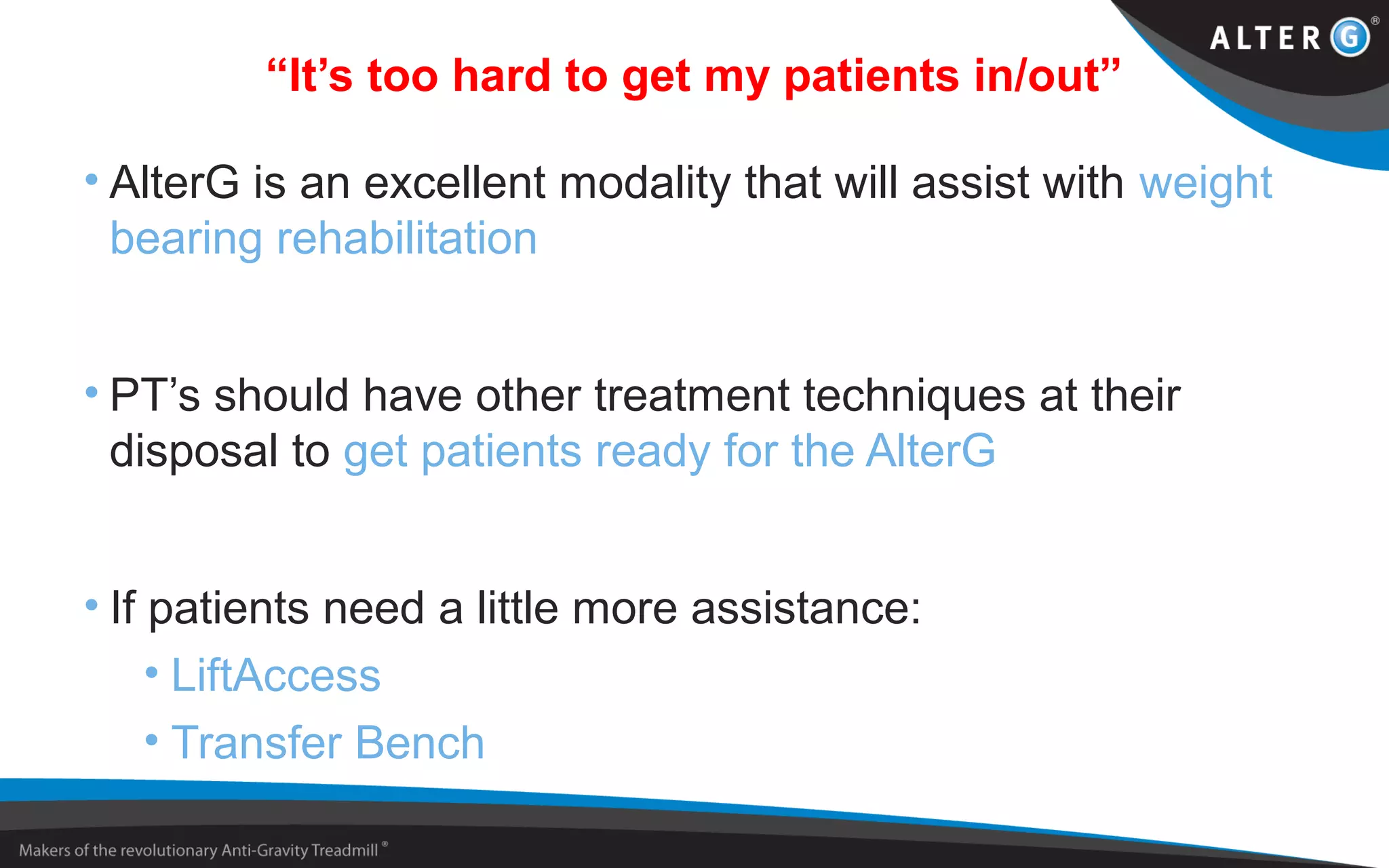 “It’s too hard to get my patients in/out”
• AlterG is an excellent modality that will assist with weight
bearing rehabilitation
• PT’s should have other treatment techniques at their
disposal to get patients ready for the AlterG
• If patients need a little more assistance:
• LiftAccess
• Transfer Bench
 