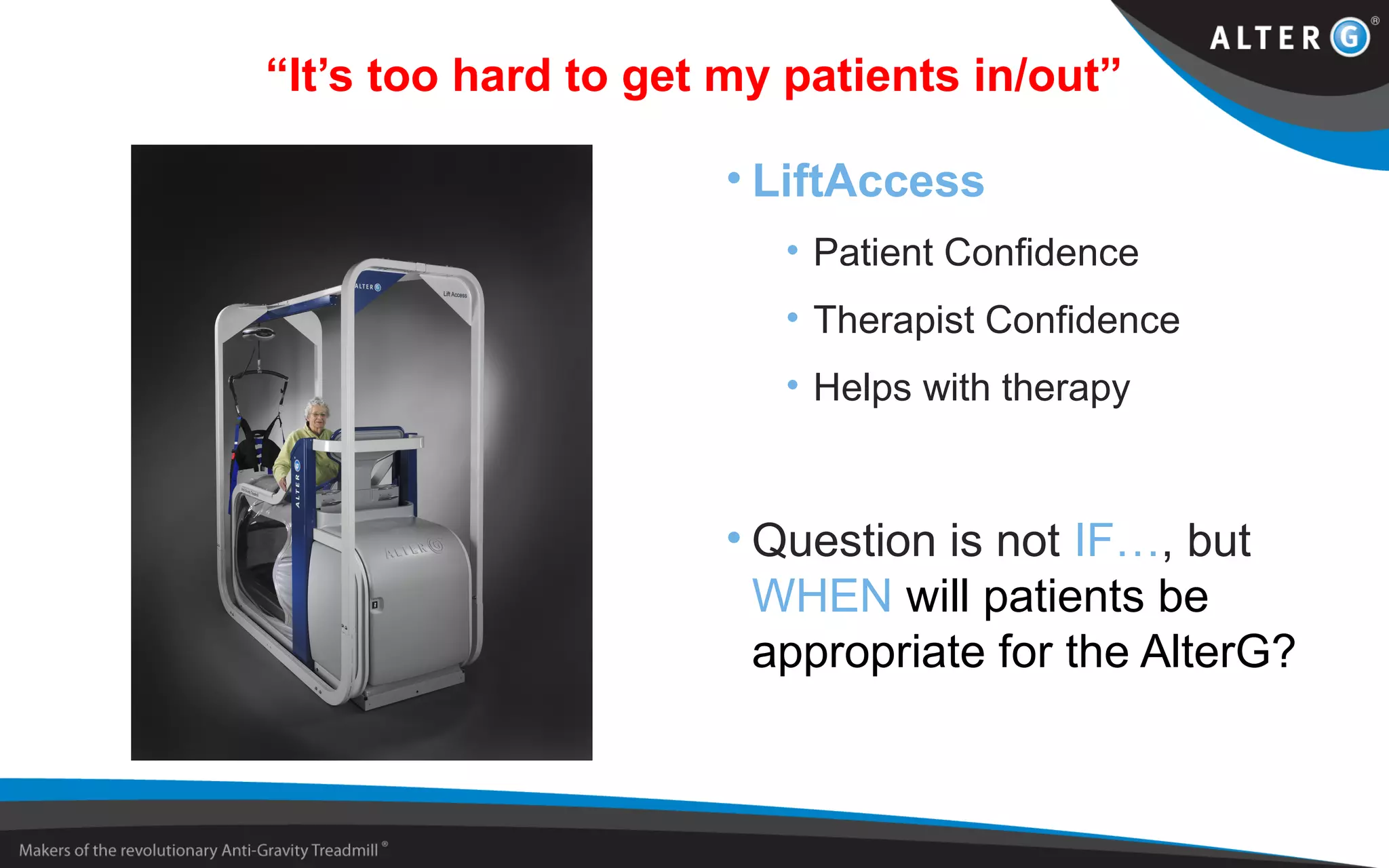 “It’s too hard to get my patients in/out”
• LiftAccess
• Patient Confidence
• Therapist Confidence
• Helps with therapy
• Question is not IF…, but
WHEN will patients be
appropriate for the AlterG?
 
