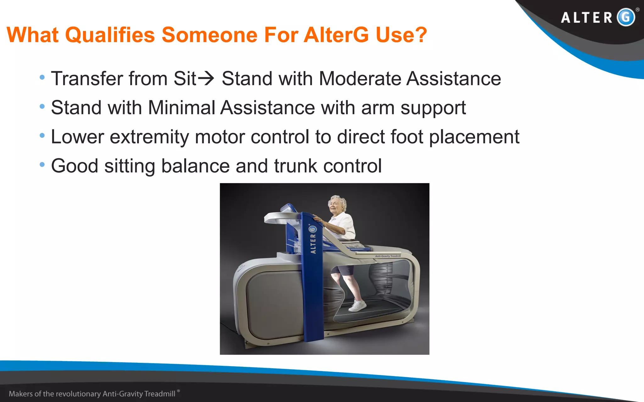 What Qualifies Someone For AlterG Use?
• Transfer from Sit Stand with Moderate Assistance
• Stand with Minimal Assistance with arm support
• Lower extremity motor control to direct foot placement
• Good sitting balance and trunk control
 