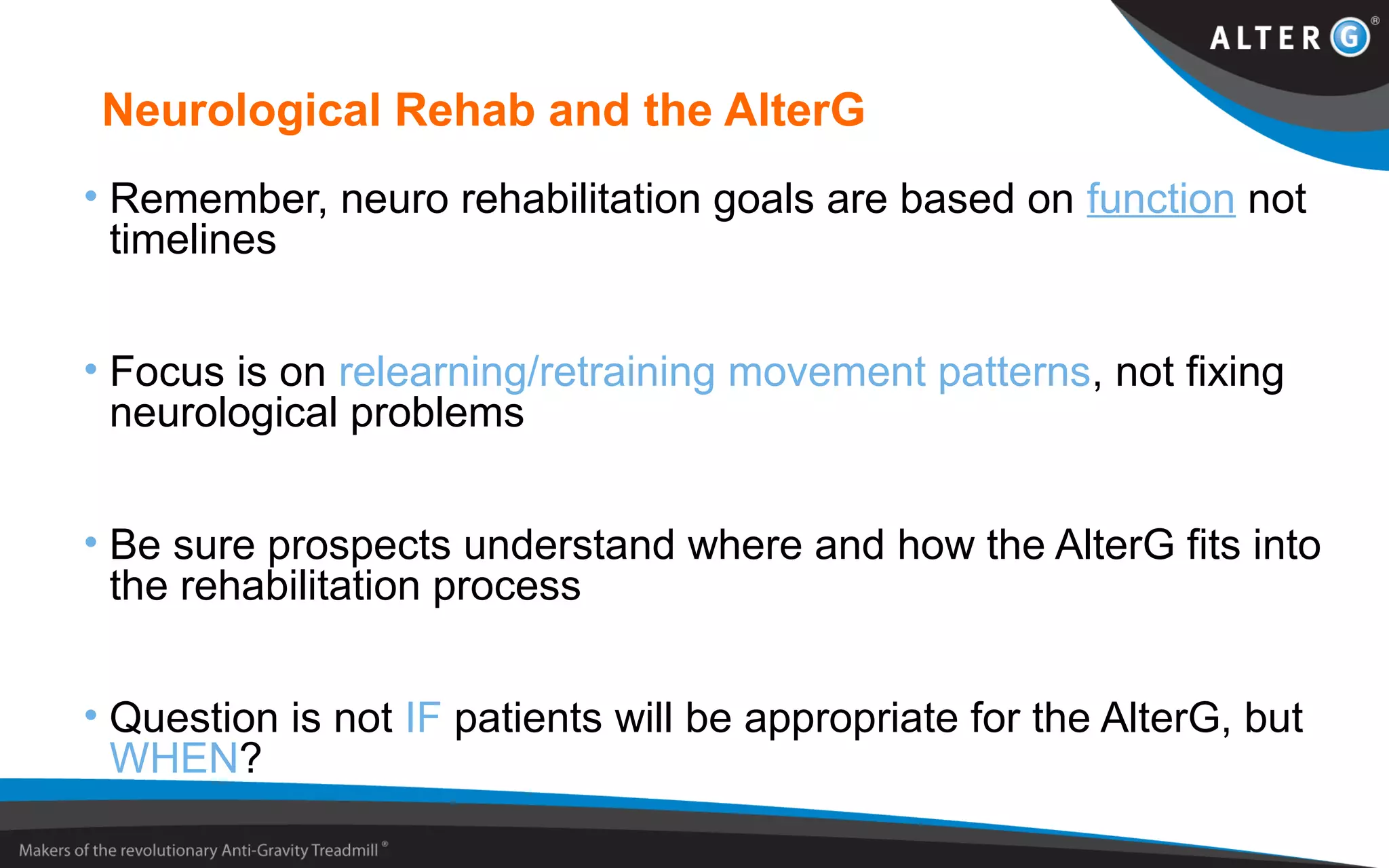 Neurological Rehab and the AlterG
• Remember, neuro rehabilitation goals are based on function not
timelines
• Focus is on relearning/retraining movement patterns, not fixing
neurological problems
• Be sure prospects understand where and how the AlterG fits into
the rehabilitation process
• Question is not IF patients will be appropriate for the AlterG, but
WHEN?
 