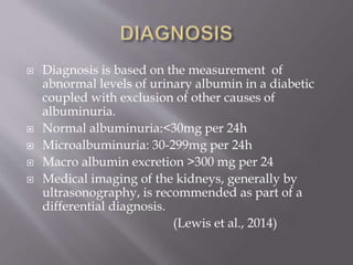  Diagnosis is based on the measurement of
abnormal levels of urinary albumin in a diabetic
coupled with exclusion of other causes of
albuminuria.
 Normal albuminuria:<30mg per 24h
 Microalbuminuria: 30-299mg per 24h
 Macro albumin excretion >300 mg per 24
 Medical imaging of the kidneys, generally by
ultrasonography, is recommended as part of a
differential diagnosis.
(Lewis et al., 2014)
 