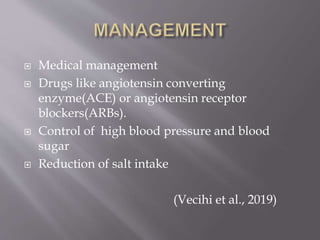  Medical management
 Drugs like angiotensin converting
enzyme(ACE) or angiotensin receptor
blockers(ARBs).
 Control of high blood pressure and blood
sugar
 Reduction of salt intake
(Vecihi et al., 2019)
 
