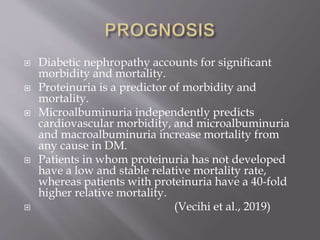  Diabetic nephropathy accounts for significant
morbidity and mortality.
 Proteinuria is a predictor of morbidity and
mortality.
 Microalbuminuria independently predicts
cardiovascular morbidity, and microalbuminuria
and macroalbuminuria increase mortality from
any cause in DM.
 Patients in whom proteinuria has not developed
have a low and stable relative mortality rate,
whereas patients with proteinuria have a 40-fold
higher relative mortality.
 (Vecihi et al., 2019)
 