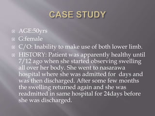  AGE:50yrs
 G:female
 C/O: Inability to make use of both lower limb.
 HISTORY: Patient was apparently healthy until
7/12 ago when she started observing swelling
all over her body. She went to nasarawa
hospital where she was admitted for days and
was then discharged. After some few months
the swelling returned again and she was
readmitted in same hospital for 24days before
she was discharged.
 