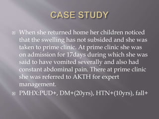  When she returned home her children noticed
that the swelling has not subsided and she was
taken to prime clinic. At prime clinic she was
on admission for 17days during which she was
said to have vomited severally and also had
constant abdominal pain. There at prime clinic
she was referred to AKTH for expert
management.
 PMHX:PUD+, DM+(20yrs), HTN+(10yrs), fall+
 