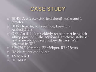 FSHX: A widow with 4children(3 males and 1
female)
 DHX:Heparin, iv frusemide, Losarton,
Amlodiphine
 O/E: An ill looking elderly woman met in slouch
sitting position. Pale, acynosed, anicteric, afebrile
and in no obvious respiratory distress. Well
oriented in TPP.
 BP=170/100mmhg, PR=76bpm, RR=22cpm
 H&N: Patient cannot see
 T&A: NAD
 UL: NAD
 