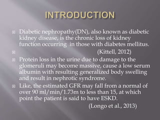  Diabetic nephropathy(DN), also known as diabetic
kidney disease, is the chronic loss of kidney
function occurring in those with diabetes mellitus.
 (Kittell, 2012)
 Protein loss in the urine due to damage to the
glomeruli may become massive, cause a low serum
albumin with resulting generalized body swelling
and result in nephrotic syndrome.
 Like, the estimated GFR may fall from a normal of
over 90 ml/min/1.73m to less than 15, at which
point the patient is said to have ESKD.
(Longo et al., 2013)
 