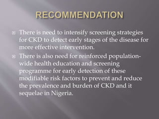  There is need to intensify screening strategies
for CKD to detect early stages of the disease for
more effective intervention.
 There is also need for reinforced population-
wide health education and screening
programme for early detection of these
modifiable risk factors to prevent and reduce
the prevalence and burden of CKD and it
sequelae in Nigeria.
 