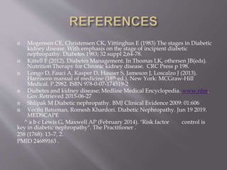  Mogensen CE, Christensen CK, Vittinghus E (1983) The stages in Diabetic
kidney disease. With emphasis on the stage of incipient diabetic
nephropathy. Diabetes 1983; 32 suppl 2;64-78.
 Kittell F (2012). Diabetes Management. In Thomas LK, othersen JB(eds).
Nutrition Therapy for Chronic kidney disease. CRC Press p 198.
 Longo D, Fauci A, Kasper D, Hauser S, Jameson J, Loscalzo J (2013).
Harrisons manual of medicine (18th ed.). New York: MCGraw-Hill
Medical. P.2982. ISBN 978-0-07-174519-2
 Diabetes and kidney disease; Medline Medical Encyclopedia. www.nlm.
Gov.Retrieved 2015-06-27
 Shlipak M Diabetic nephropathy. BMJ Clinical Evidence 2009: 01:606
 Vecihi Batuman, Romesh Khardori. Diabetic Nephropathy. Jun 19 2019.
MEDSCAPE
^ a b c Lewis G, Maxwell AP (February 2014). "Risk factor control is
key in diabetic nephropathy". The Practitioner .
258 (1768): 13–7, 2.
PMID 24689163 .
 