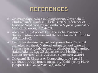  Onovughakpo-sakpa o. Ejuoghanran, Onyeneke E.
Chukwu and Olumese E Fidelis, 2009. Incidence of
Diabetic Nephropathy in Southern Nigeria. Journal of
Medical Sciences, 9; 264-269.
 Alebiosu CO, Ayodele OE. The global burden of
chronic kidney disease and the way forward. Ethn Dis
2005;15;418-23
 Center for disease control and prevention. National
diabetes fact sheet; National estimates and general
information on diabetes and prediabetes in the united
states. Atlanta, Ga; US department of Health and
human services; 2011. Accessed september 2, 2014
 Odegaard JI, Chawla A. Connecting type 1 and 2
diabetes through innate immunity. Cold spring Harb
perspect Med. 2012 Mar. 2(3):a007724.
 