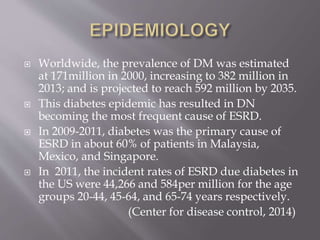  Worldwide, the prevalence of DM was estimated
at 171million in 2000, increasing to 382 million in
2013; and is projected to reach 592 million by 2035.
 This diabetes epidemic has resulted in DN
becoming the most frequent cause of ESRD.
 In 2009-2011, diabetes was the primary cause of
ESRD in about 60% of patients in Malaysia,
Mexico, and Singapore.
 In 2011, the incident rates of ESRD due diabetes in
the US were 44,266 and 584per million for the age
groups 20-44, 45-64, and 65-74 years respectively.
(Center for disease control, 2014)
 