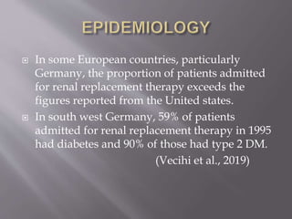  In some European countries, particularly
Germany, the proportion of patients admitted
for renal replacement therapy exceeds the
figures reported from the United states.
 In south west Germany, 59% of patients
admitted for renal replacement therapy in 1995
had diabetes and 90% of those had type 2 DM.
(Vecihi et al., 2019)
 