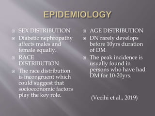  SEX DISTRIBUTION
 Diabetic nephropathy
affects males and
female equally.
 RACE
DISTRIBUTION
 The race distribution
is incongruent which
could suggest that
socioeconomic factors
play the key role.
 AGE DISTRIBUTION
 DN rarely develops
before 10yrs duration
of DM
 The peak incidence is
usually found in
persons who have had
DM for 10-20yrs.
(Vecihi et al., 2019)
 